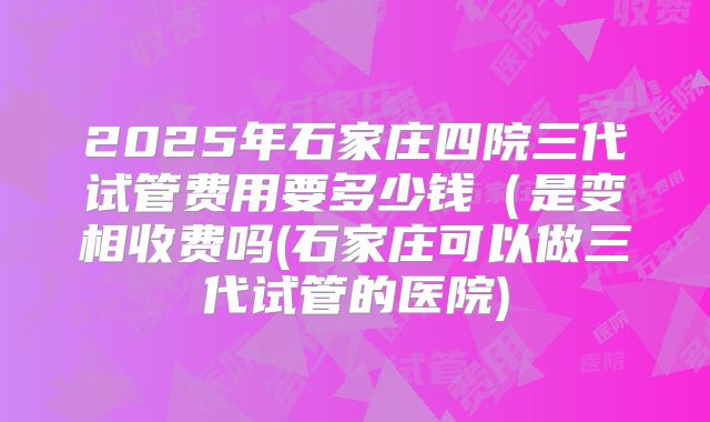 2025年石家庄四院三代试管费用要多少钱（是变相收费吗(石家庄可以做三代试管的医院)