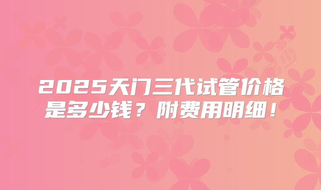 2025天门三代试管价格是多少钱？附费用明细！