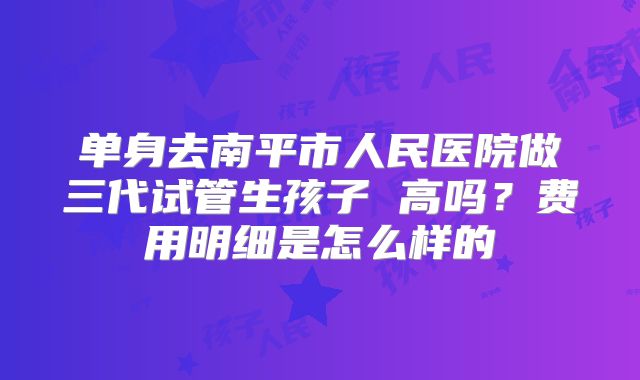 单身去南平市人民医院做三代试管生孩子 高吗？费用明细是怎么样的