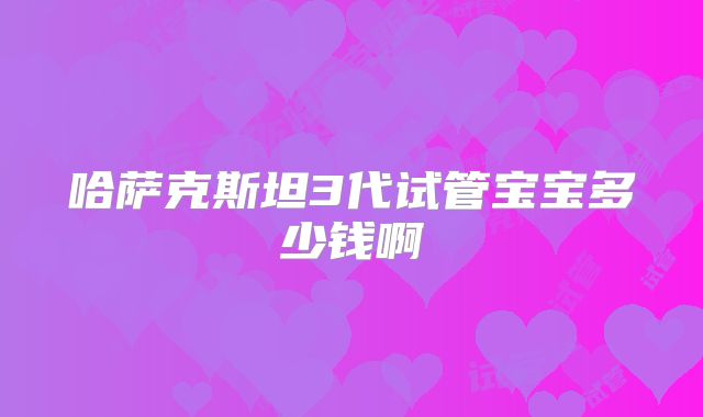 哈萨克斯坦3代试管宝宝多少钱啊