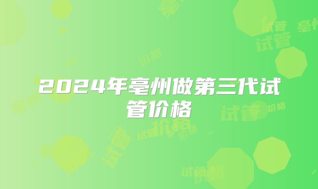 2024年亳州做第三代试管价格