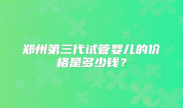 郑州第三代试管婴儿的价格是多少钱？