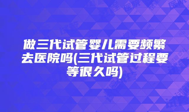 做三代试管婴儿需要频繁去医院吗(三代试管过程要等很久吗)