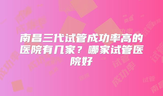 南昌三代试管成功率高的医院有几家?哪家试管医院好