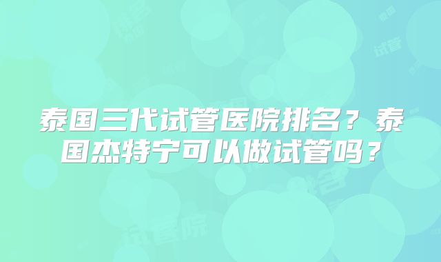 泰国三代试管医院排名？泰国杰特宁可以做试管吗？