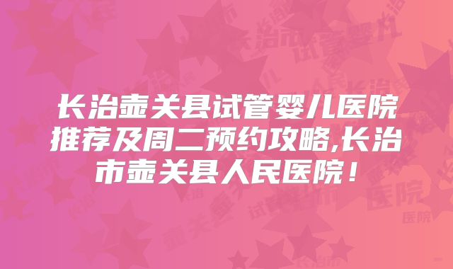 长治壶关县试管婴儿医院推荐及周二预约攻略,长治市壶关县人民医院！