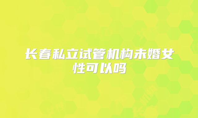 长春私立试管机构未婚女性可以吗