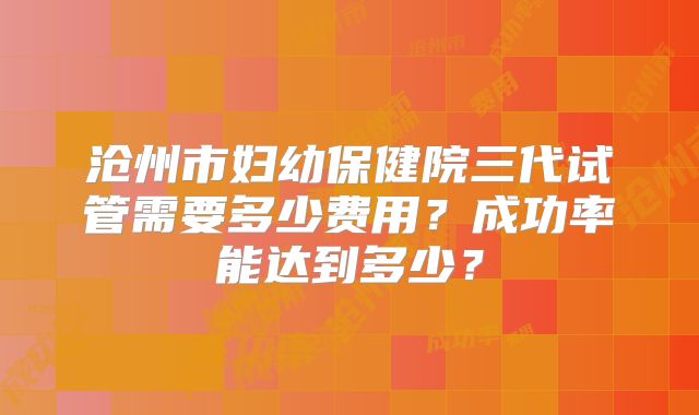 沧州市妇幼保健院三代试管需要多少费用?成功率能达到多少?