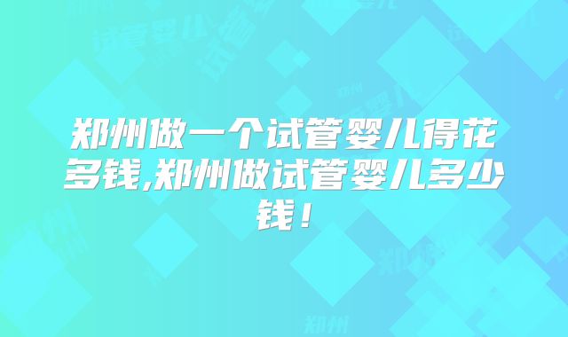 郑州做一个试管婴儿得花多钱,郑州做试管婴儿多少钱！