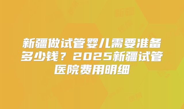 新疆做试管婴儿需要准备多少钱?2025新疆试管医院费用明细