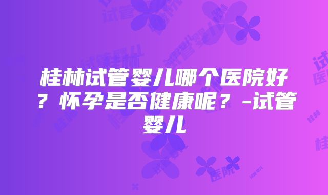 桂林试管婴儿哪个医院好？怀孕是否健康呢？-试管婴儿