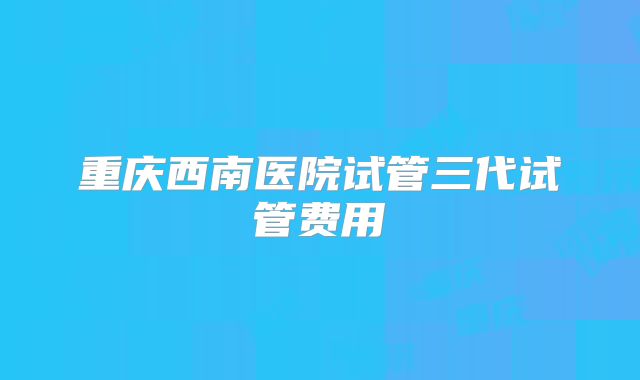 重庆西南医院试管三代试管费用