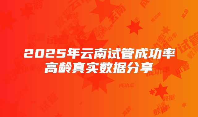 2025年云南试管成功率高龄真实数据分享
