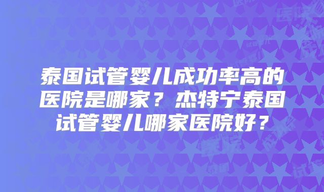 泰国试管婴儿成功率高的医院是哪家?杰特宁泰国试管婴儿哪家医院好?