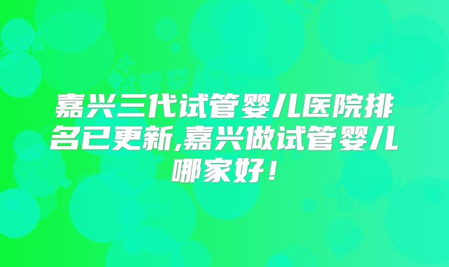 嘉兴三代试管婴儿医院排名已更新,嘉兴做试管婴儿哪家好！