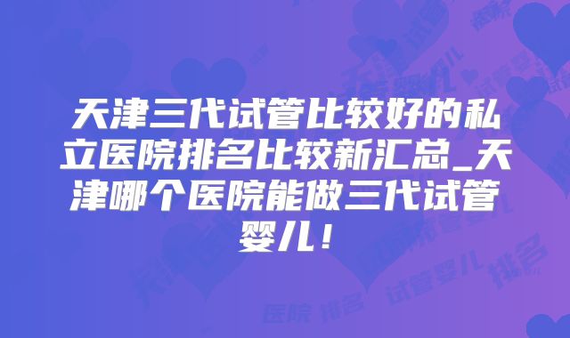 天津三代试管比较好的私立医院排名比较新汇总_天津哪个医院能做三代试管婴儿!