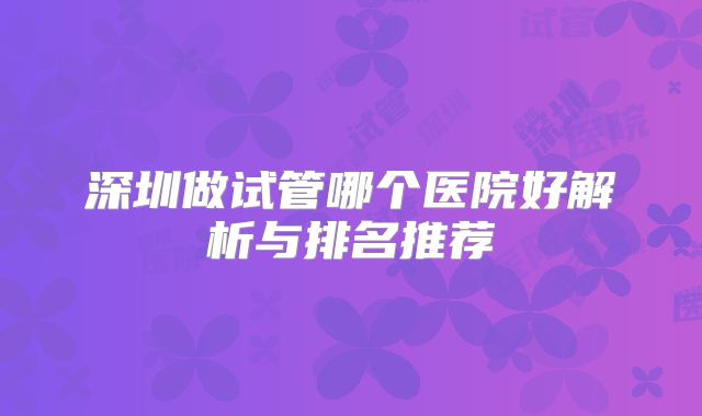 深圳做试管哪个医院好解析与排名推荐