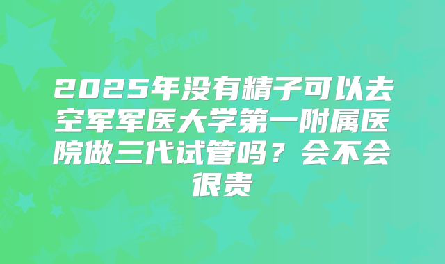 2025年没有精子可以去空军军医大学第一附属医院做三代试管吗？会不会很贵