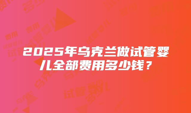 2025年乌克兰做试管婴儿全部费用多少钱？