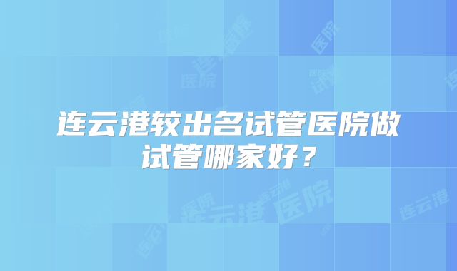 连云港较出名试管医院做试管哪家好？