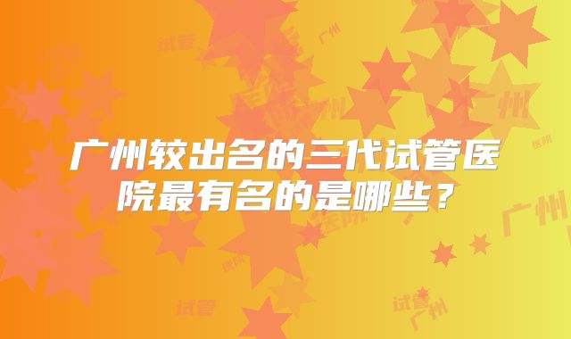广州较出名的三代试管医院最有名的是哪些？