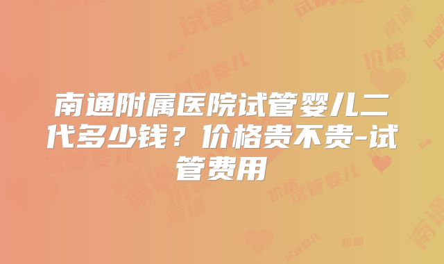 南通附属医院试管婴儿二代多少钱？价格贵不贵-试管费用