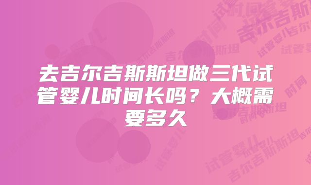 去吉尔吉斯斯坦做三代试管婴儿时间长吗？大概需要多久