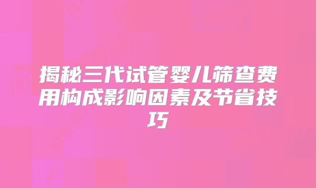 揭秘三代试管婴儿筛查费用构成影响因素及节省技巧