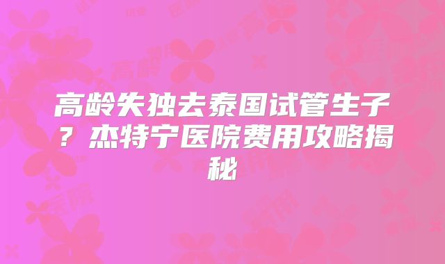 高龄失独去泰国试管生子？杰特宁医院费用攻略揭秘