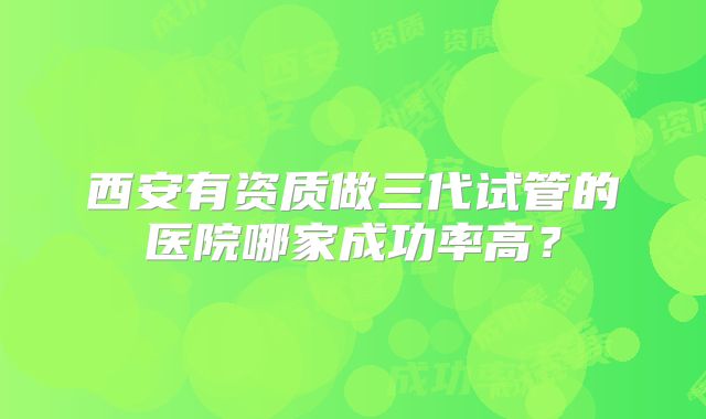 西安有资质做三代试管的医院哪家成功率高?