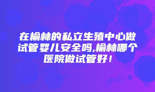 在榆林的私立生殖中心做试管婴儿安全吗,榆林哪个医院做试管好！