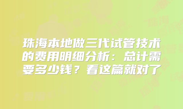 珠海本地做三代试管技术的费用明细分析：总计需要多少钱？看这篇就对了