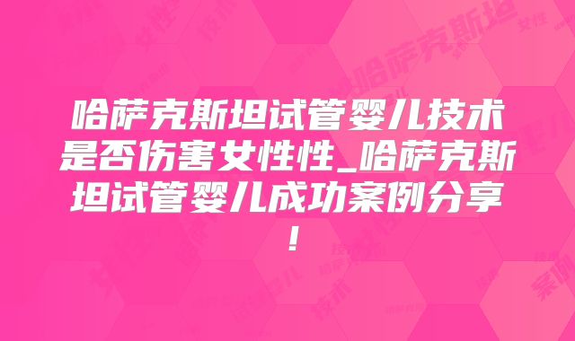 哈萨克斯坦试管婴儿技术是否伤害女性性_哈萨克斯坦试管婴儿成功案例分享！