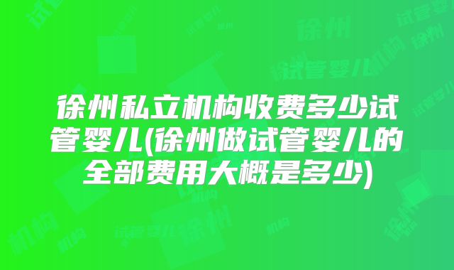 徐州私立机构收费多少试管婴儿(徐州做试管婴儿的全部费用大概是多少)