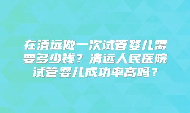 在清远做一次试管婴儿需要多少钱？清远人民医院试管婴儿成功率高吗？