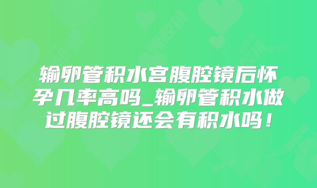 输卵管积水宫腹腔镜后怀孕几率高吗_输卵管积水做过腹腔镜还会有积水吗！