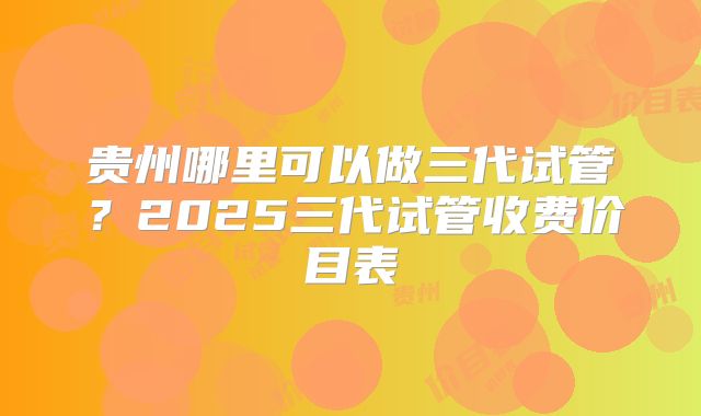 贵州哪里可以做三代试管？2025三代试管收费价目表