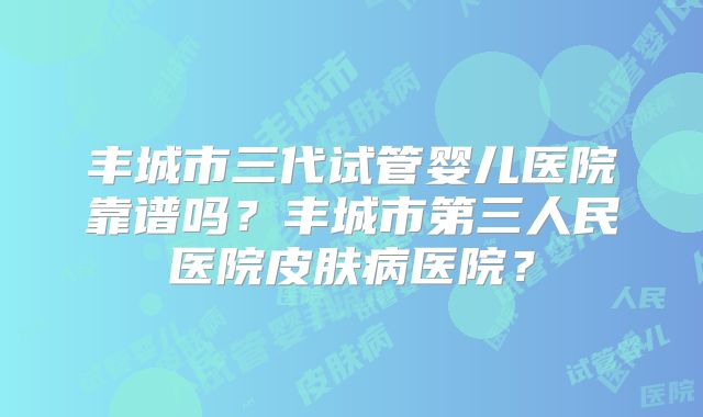 丰城市三代试管婴儿医院靠谱吗？丰城市第三人民医院皮肤病医院？