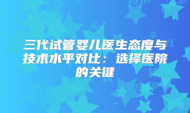 三代试管婴儿医生态度与技术水平对比：选择医院的关键