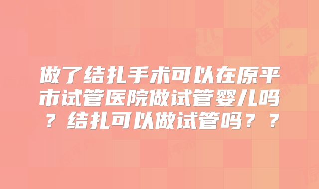 做了结扎手术可以在原平市试管医院做试管婴儿吗？结扎可以做试管吗？？