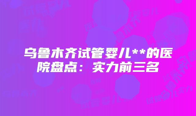 乌鲁木齐试管婴儿**的医院盘点：实力前三名