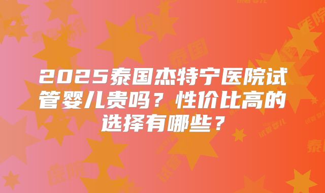 2025泰国杰特宁医院试管婴儿贵吗？性价比高的选择有哪些？