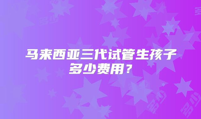 马来西亚三代试管生孩子多少费用?