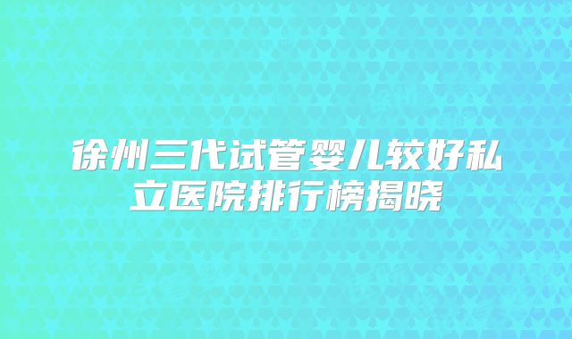 徐州三代试管婴儿较好私立医院排行榜揭晓