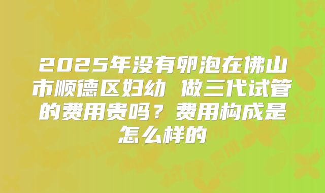 2025年没有卵泡在佛山市顺德区妇幼 做三代试管的费用贵吗?费用构成是怎么样的