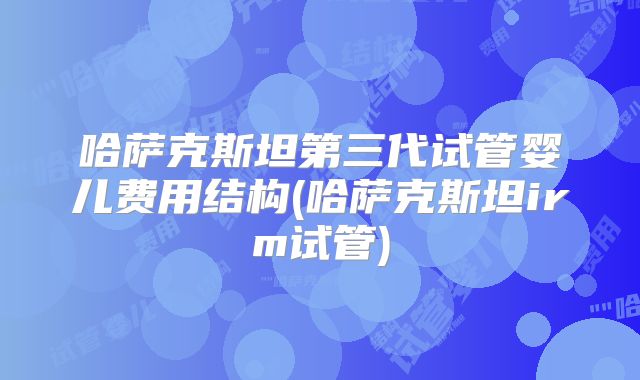 哈萨克斯坦第三代试管婴儿费用结构(哈萨克斯坦irm试管)