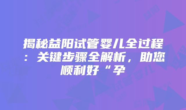 揭秘益阳试管婴儿全过程：关键步骤全解析，助您顺利好“孕