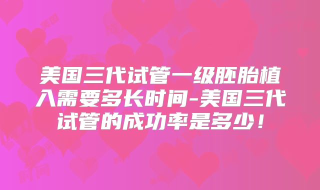 美国三代试管一级胚胎植入需要多长时间-美国三代试管的成功率是多少！
