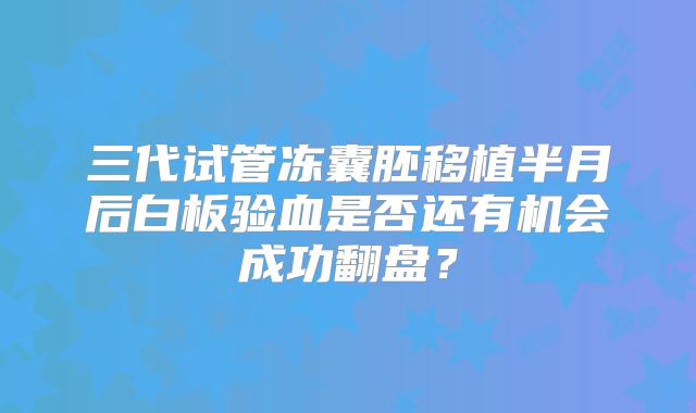 三代试管冻囊胚移植半月后白板验血是否还有机会成功翻盘？