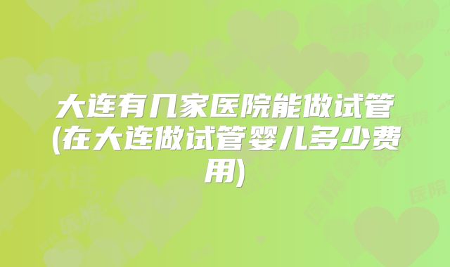 大连有几家医院能做试管(在大连做试管婴儿多少费用)